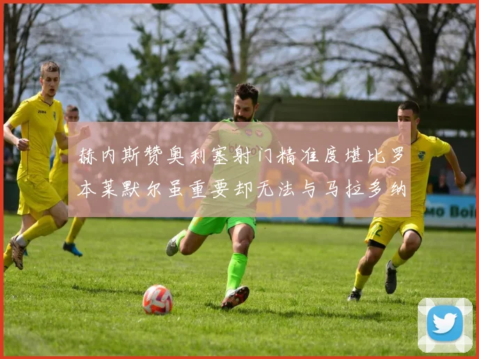赫内斯赞奥利塞射门精准度堪比罗本莱默尔虽重要却无法与马拉多纳相提并论