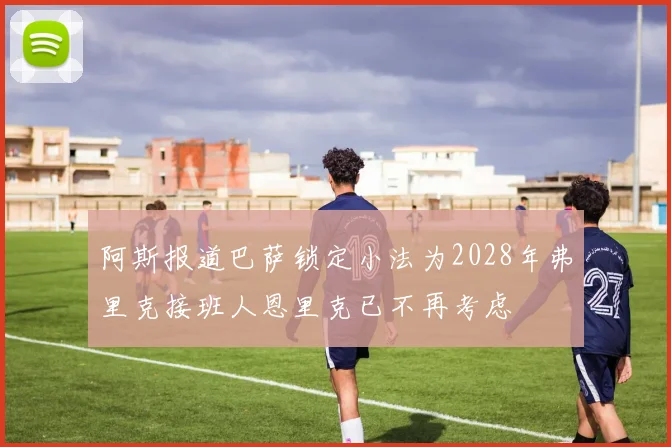 阿斯报道巴萨锁定小法为2028年弗里克接班人恩里克已不再考虑