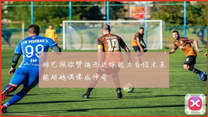 姆巴佩称赞梅西进球能力自信未来能超越偶像成传奇