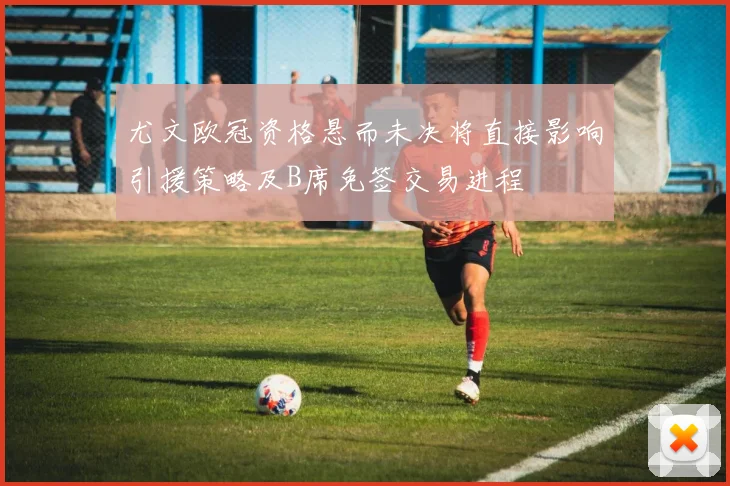 尤文欧冠资格悬而未决将直接影响引援策略及B席免签交易进程