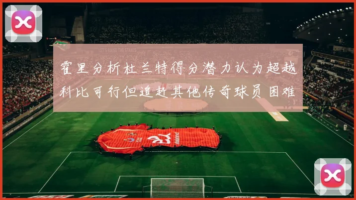 霍里分析杜兰特得分潜力认为超越科比可行但追赶其他传奇球员困难重重