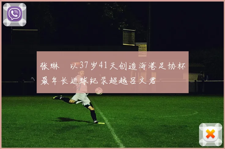 张琳芃以37岁41天创造海港足协杯最年长进球纪录超越吕文君