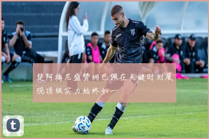 楚阿梅尼盛赞姆巴佩在关键时刻展现顶级实力始终如一
