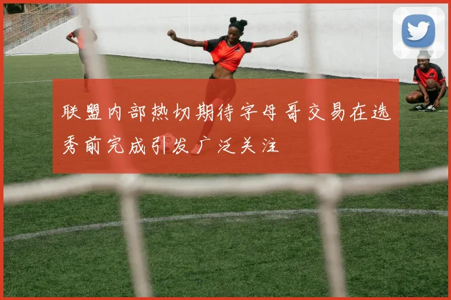 联盟内部热切期待字母哥交易在选秀前完成引发广泛关注