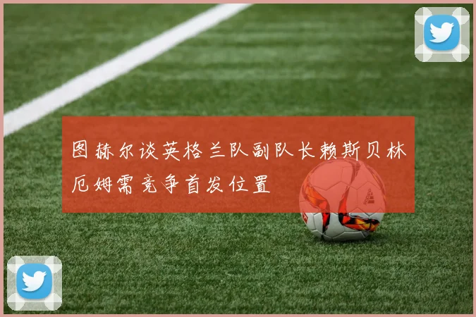 图赫尔谈英格兰队副队长赖斯贝林厄姆需竞争首发位置
