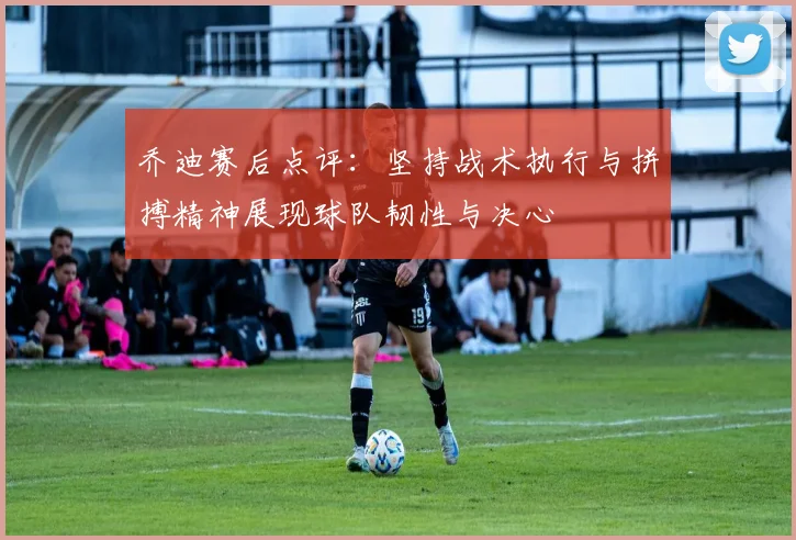 乔迪赛后点评：坚持战术执行与拼搏精神展现球队韧性与决心