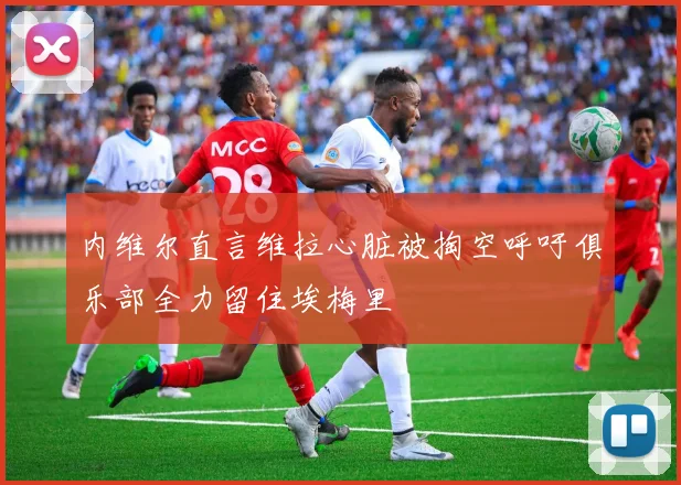 内维尔直言维拉心脏被掏空呼吁俱乐部全力留住埃梅里