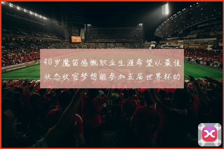 40岁魔笛感慨职业生涯希望以最佳状态收官梦想能参加五届世界杯的壮举