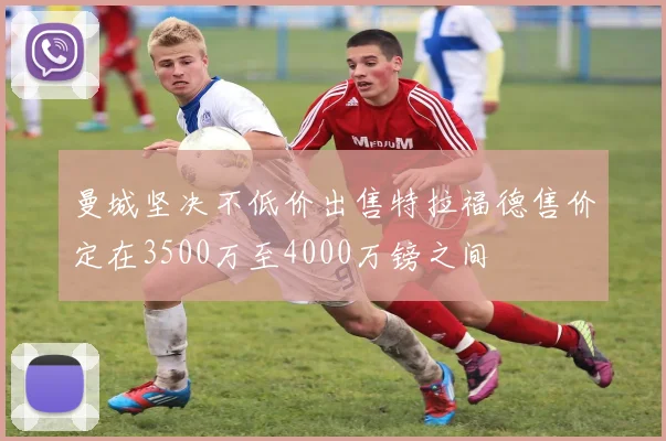 曼城坚决不低价出售特拉福德售价定在3500万至4000万镑之间