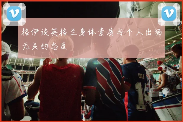 格伊谈英格兰身体素质与个人出场无关的态度