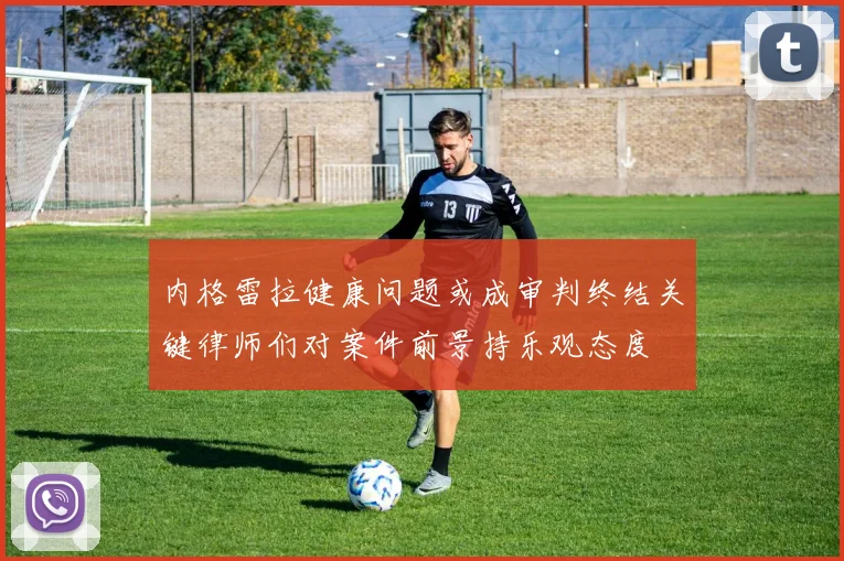 内格雷拉健康问题或成审判终结关键律师们对案件前景持乐观态度