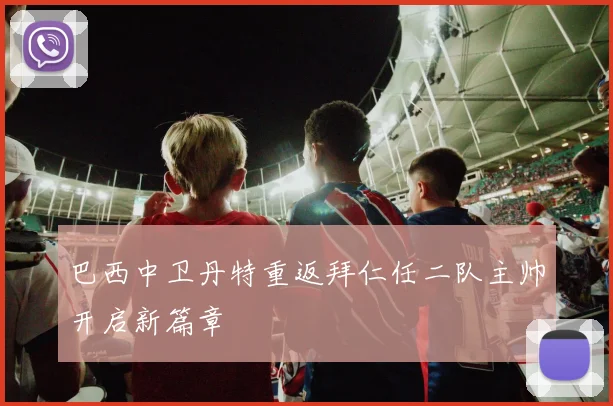巴西中卫丹特重返拜仁任二队主帅开启新篇章
