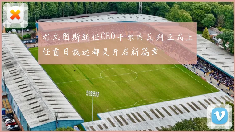 尤文图斯新任CEO卡尔内瓦利正式上任首日抵达都灵开启新篇章