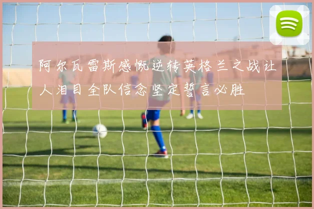 阿尔瓦雷斯感慨逆转英格兰之战让人泪目全队信念坚定誓言必胜
