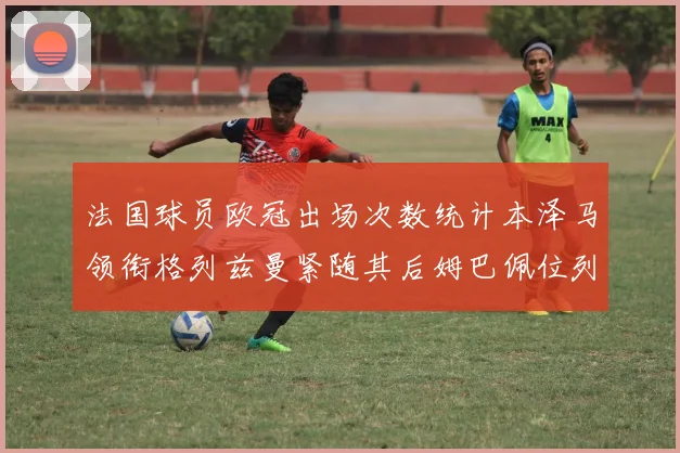 法国球员欧冠出场次数统计本泽马领衔格列兹曼紧随其后姆巴佩位列第五