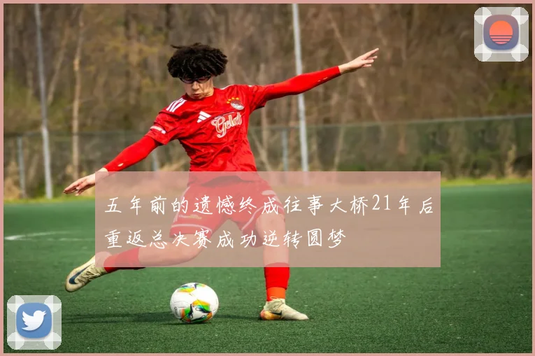 五年前的遗憾终成往事大桥21年后重返总决赛成功逆转圆梦