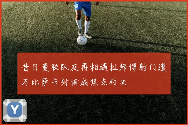 昔日曼联队友再相遇拉师傅射门遭万比萨卡封堵成焦点对决