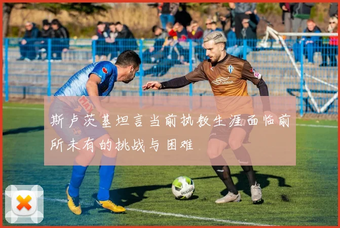 斯卢茨基坦言当前执教生涯面临前所未有的挑战与困难