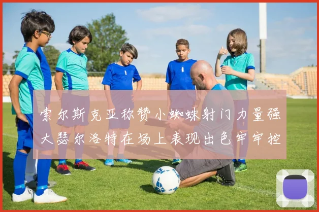 索尔斯克亚称赞小蜘蛛射门力量强大瑟尔洛特在场上表现出色牢牢控制后卫