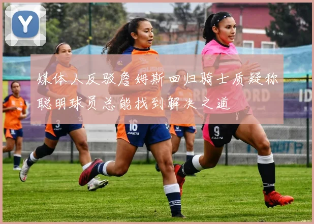 媒体人反驳詹姆斯回归骑士质疑称聪明球员总能找到解决之道