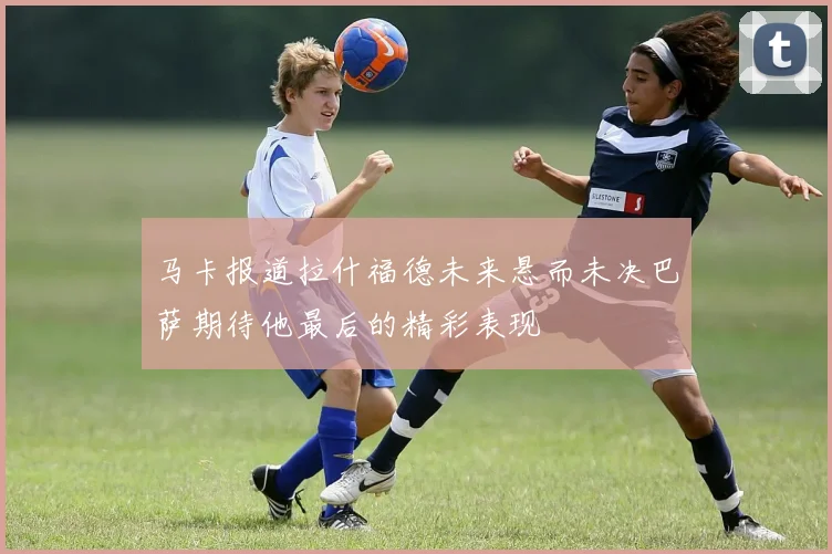 马卡报道拉什福德未来悬而未决巴萨期待他最后的精彩表现