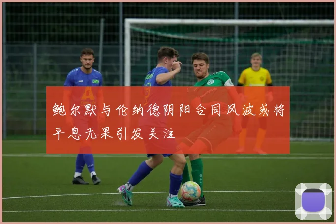 鲍尔默与伦纳德阴阳合同风波或将平息无果引发关注