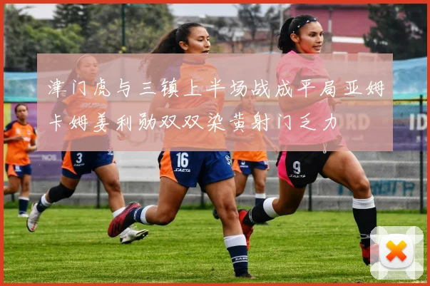 津门虎与三镇上半场战成平局亚姆卡姆姜利勋双双染黄射门乏力