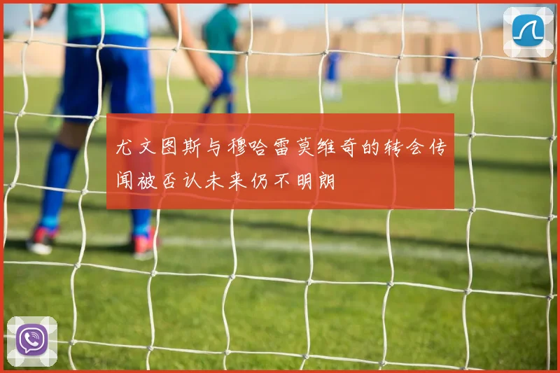 尤文图斯与穆哈雷莫维奇的转会传闻被否认未来仍不明朗