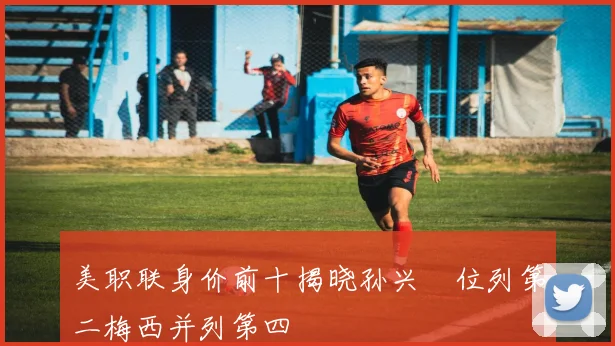 美职联身价前十揭晓孙兴慜位列第二梅西并列第四