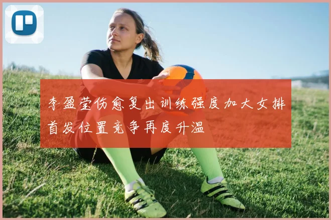 李盈莹伤愈复出训练强度加大女排首发位置竞争再度升温