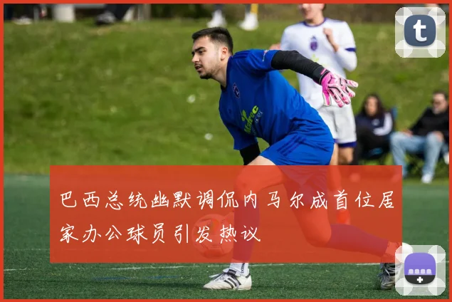 巴西总统幽默调侃内马尔成首位居家办公球员引发热议