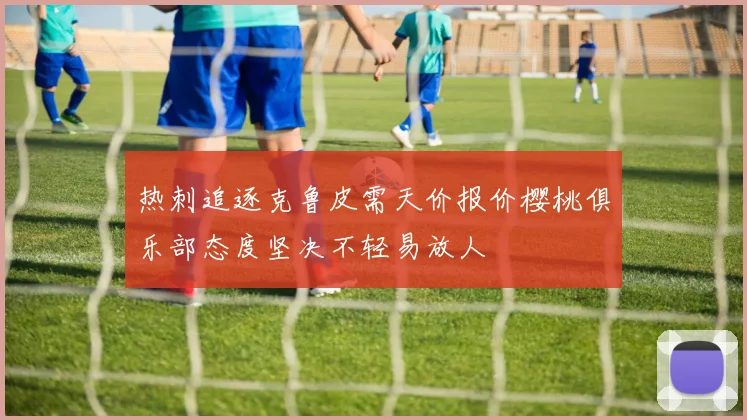 热刺追逐克鲁皮需天价报价樱桃俱乐部态度坚决不轻易放人