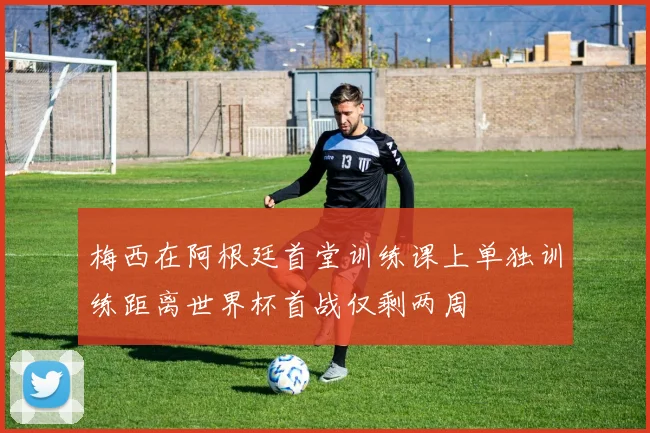梅西在阿根廷首堂训练课上单独训练距离世界杯首战仅剩两周