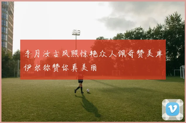 李月汝古风照惊艳众人佩奇赞美库伊尔称赞你真美丽