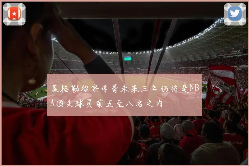莱格勒称字母哥未来三年仍将是NBA顶尖球员前五至八名之内